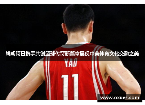 姚明阿日携手共创篮球传奇新篇章展现中美体育文化交融之美